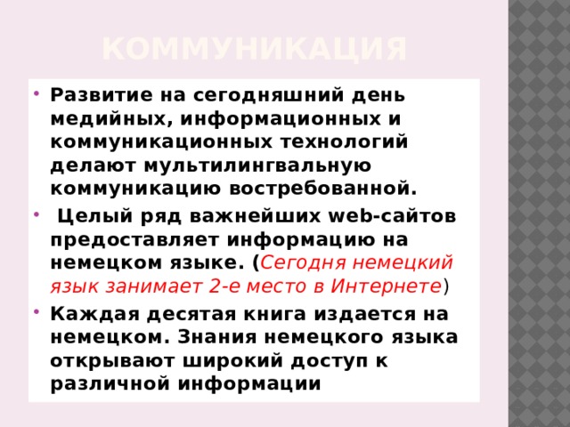 Коммуникация Развитие на сегодняшний день медийных, информационных и коммуникационных технологий делают мультилингвальную коммуникацию востребованной.  Целый ряд важнейших web-сайтов предоставляет информацию на немецком языке. ( Сегодня немецкий язык занимает 2-е место в Интернете ) Каждая десятая книга издается на немецком. Знания немецкого языка открывают широкий доступ к различной информации 
