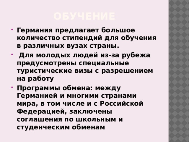 Обучение Германия предлагает большое количество стипендий для обучения в различных вузах страны.  Для молодых людей из-за рубежа предусмотрены специальные туристические визы с разрешением на работу Программы обмена: между Германией и многими странами мира, в том числе и с Российской Федерацией, заключены соглашения по школьным и студенческим обменам 