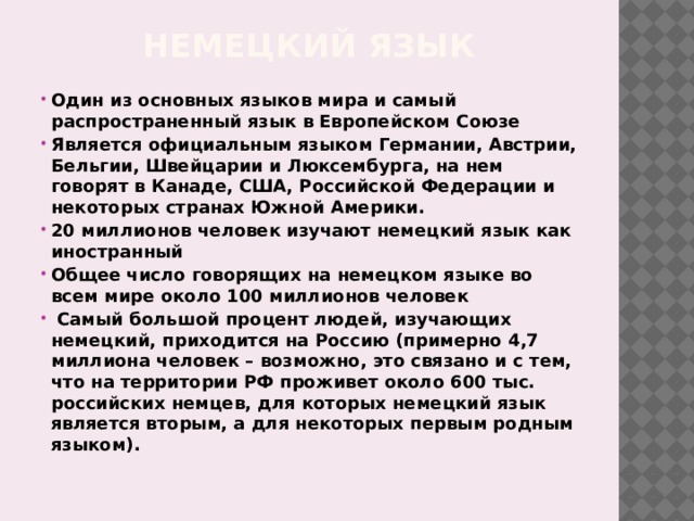 Немецкий язык Один из основных языков мира и самый распространенный язык в Европейском Союзе Является официальным языком Германии, Австрии, Бельгии, Швейцарии и Люксембурга, на нем говорят в Канаде, США, Российской Федерации и некоторых странах Южной Америки. 20 миллионов человек изучают немецкий язык как иностранный Общее число говорящих на немецком языке во всем мире около 100 миллионов человек  Самый большой процент людей, изучающих немецкий, приходится на Россию (примерно 4,7 миллиона человек – возможно, это связано и с тем, что на территории РФ проживет около 600 тыс. российских немцев, для которых немецкий язык является вторым, а для некоторых первым родным языком).   