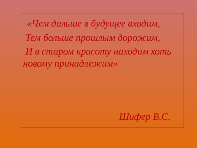  «Чем дальше в будущее входим,  Тем больше прошлым дорожим,  И в старом красоту находим хоть новому принадлежим»    Шифер В.С. 