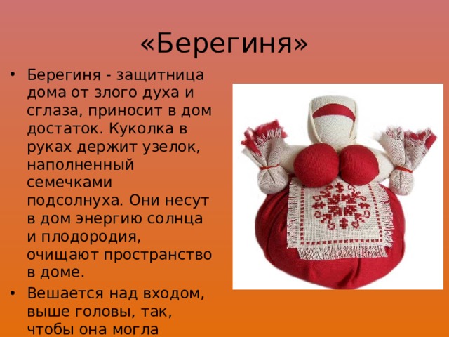 «Берегиня» Берегиня - защитница дома от злого духа и сглаза, приносит в дом достаток. Куколка в руках держит узелок, наполненный семечками подсолнуха. Они несут в дом энергию солнца и плодородия, очищают пространство в доме. Вешается над входом, выше головы, так, чтобы она могла видеть входящих в дом. 