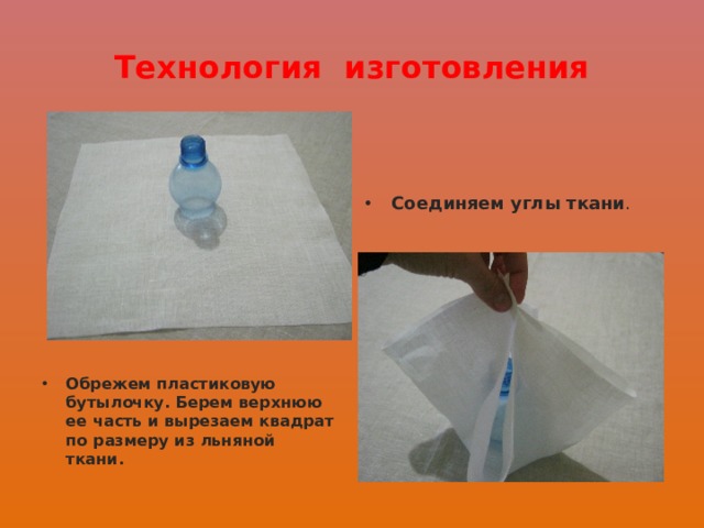 Технология изготовления Соединяем углы ткани . Обрежем пластиковую бутылочку. Берем верхнюю ее часть и вырезаем квадрат по размеру из льняной ткани. 
