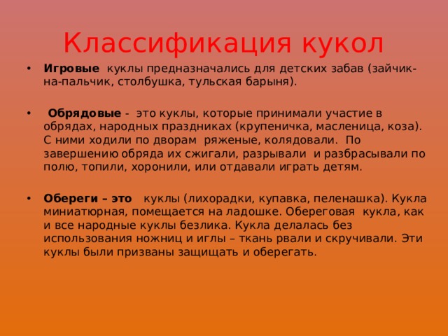 Классификация кукол Игровые  куклы предназначались для детских забав (зайчик-на-пальчик, столбушка, тульская барыня).    Обрядовые  -  это куклы, которые принимали участие в обрядах, народных праздниках (крупеничка, масленица, коза). С ними ходили по дворам  ряженые, колядовали. По завершению обряда их сжигали, разрывали  и разбрасывали по полю, топили, хоронили, или отдавали играть детям.     Обереги – это   куклы (лихорадки, купавка, пеленашка). Кукла миниатюрная, помещается на ладошке. Обереговая  кукла, как и все народные куклы безлика. Кукла делалась без использования ножниц и иглы – ткань рвали и скручивали. Эти куклы были призваны защищать и оберегать.   