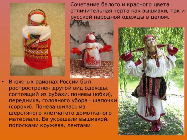 Сочетание белого и красного цвета - отличительная черта как вышивки, так и русской народной одежды в целом. В южных районах России был распространен другой вид одежды, состоящий из рубахи, поневы (юбки), передника, головного убора - шапочки (сороки). Понева шилась из шерстяного клетчатого домотканого материала. Ее украшали вышивкой, полосками кружева, лентами. 