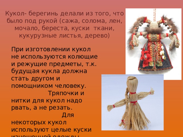   Кукол- берегинь делали из того, что было под рукой (сажа, солома, лен, мочало, береста, куски ткани, кукурузные листья, дерево) При изготовлении кукол не используются колющие и режущие предметы, т.к. будущая кукла должна стать другом и помощником человеку. Тряпочки и нитки для кукол надо рвать, а не резать. Для некоторых кукол используют целые куски изношенной одежды, насыщенной энергиями конкретного человека. 