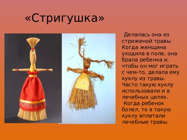 «Стригушка»  Делалась она из стриженой травы. Когда женщина уходила в поле, она брала ребенка и, чтобы он мог играть с чем-то, делала ему куклу из травы. Часто такую куклу использовали и в лечебных целях.  Когда ребенок болел, то в такую куклу вплетали лечебные травы. 