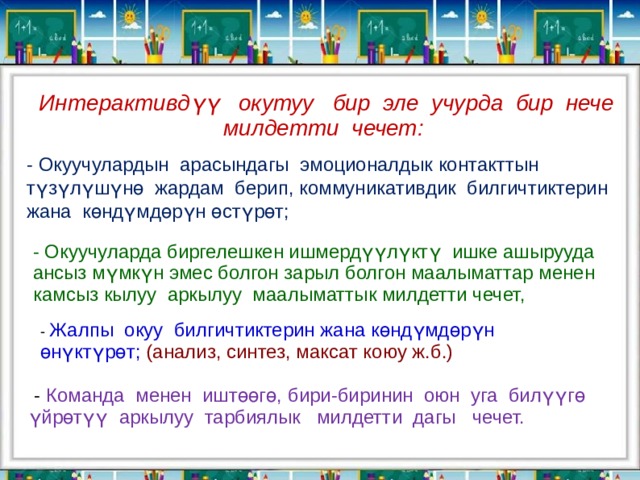 Интерактивдүү окутуу бир эле учурда бир нече милдетти чечет: - Окуучулардын арасындагы эмоционалдык контакттын түзүлүшүнө жардам берип, коммуникативдик билгичтиктерин жана көндүмдөрүн өстүрөт; - Окуучуларда биргелешкен ишмердүүлүктү ишке ашырууда ансыз мүмкүн эмес болгон зарыл болгон маалыматтар менен камсыз кылуу аркылуу маалыматтык милдетти чечет, - Жалпы окуу билгичтиктерин жана көндүмдөрүн өнүктүрөт; (анализ, синтез, максат коюу ж.б.)     - Команда менен иштөөгө, бири-биринин оюн уга билүүгө үйрөтүү аркылуу тарбиялык милдетти дагы чечет. 