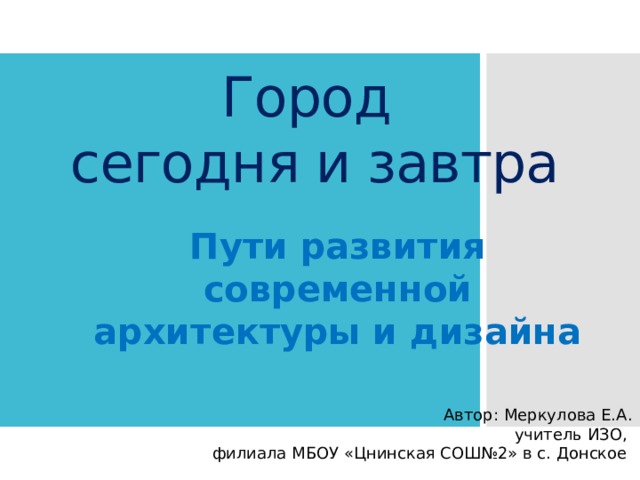 Город  сегодня и завтра Пути развития современной архитектуры и дизайна Автор: Меркулова Е.А. учитель ИЗО, филиала МБОУ «Цнинская СОШ№2» в с. Донское 