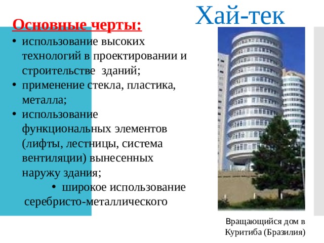 Хай-тек Основные черты: использование высоких технологий в проектировании и строительстве зданий; применение стекла, пластика, металла; использование функциональных элементов (лифты, лестницы, система вентиляции) вынесенных наружу здания; широкое использование серебристо-металлического цвета; В ращающийся дом в Куритиба (Бразилия) 