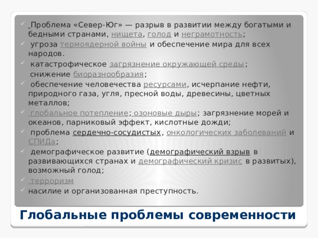  Проблема «Север-Юг» — разрыв в развитии между богатыми и бедными странами,  нищета ,  голод  и  неграмотность ;  угроза  термоядерной войны  и обеспечение мира для всех народов.  катастрофическое  загрязнение окружающей среды ;  снижение  биоразнообразия ;  обеспечение человечества  ресурсами , исчерпание нефти, природного газа, угля, пресной воды, древесины, цветных металлов; глобальное потепление ; озоновые дыры ; загрязнение морей и океанов, парниковый эффект, кислотные дожди;  проблема  сердечно-сосудистых ,  онкологических заболеваний  и  СПИДа ;  демографическое развитие ( демографический взрыв  в развивающихся странах и  демографический кризис  в развитых), возможный голод; терроризм насилие и организованная преступность. Глобальные проблемы современности 