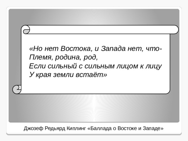   «Но нет Востока, и Запада нет, что-  Племя, родина, род,  Если сильный с сильным лицом к лицу  У края земли встаёт»  Джозеф Редьярд Киплинг «Баллада о Востоке и Западе» 