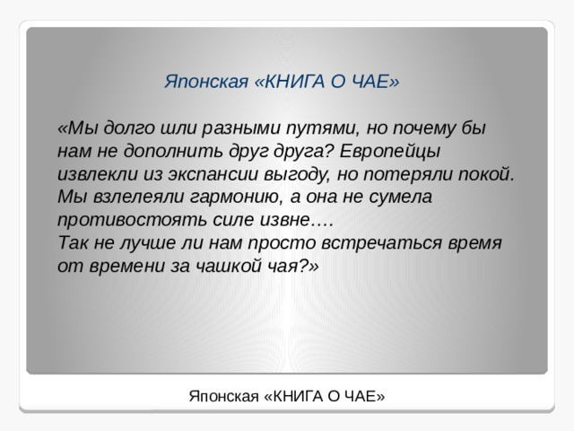     Японская «КНИГА О ЧАЕ»     «Мы долго шли разными путями, но почему бы нам не дополнить друг друга? Европейцы извлекли из экспансии выгоду, но потеряли покой. Мы взлелеяли гармонию, а она не сумела противостоять силе извне….   Так не лучше ли нам просто встречаться время от времени за чашкой чая?»  Японская «КНИГА О ЧАЕ»     