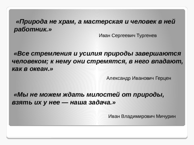  «Природа не храм, а мастерская и человек в ней работник.» Иван Сергеевич Тургенев  «Все стремления и усилия природы завершаются человеком; к нему они стремятся, в него впадают, как в океан.» Александр Иванович Герцен  «Мы не можем ждать милостей от природы, взять их у нее — наша задача.» Иван Владимирович Мичурин 