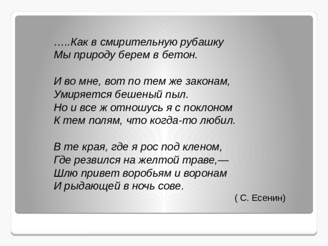 … ..Как в смирительную рубашку  Мы природу берем в бетон.   И во мне, вот по тем же законам,  Умиряется бешеный пыл.  Но и все ж отношусь я с поклоном  К тем полям, что когда-то любил.   В те края, где я рос под кленом,  Где резвился на желтой траве,—  Шлю привет воробьям и воронам  И рыдающей в ночь сове.  ( С. Есенин) 