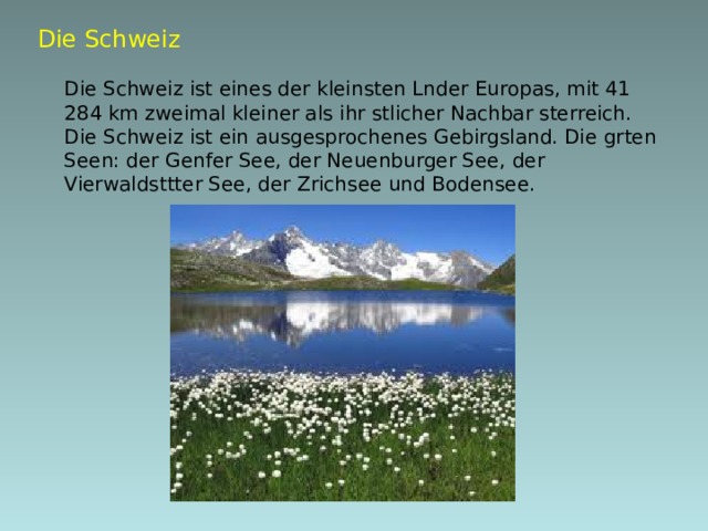 Die Schweiz   Die Schweiz ist eines der kleinsten Lnder Europas, mit 41 284 km  zweimal kleiner als ihr stlicher Nachbar sterreich. Die Schweiz ist ein ausgesprochenes Gebirgsland. Die grten Seen: der Genfer See, der Neuenburger See, der Vierwaldsttter See, der Zrichsee und Bodensee.  