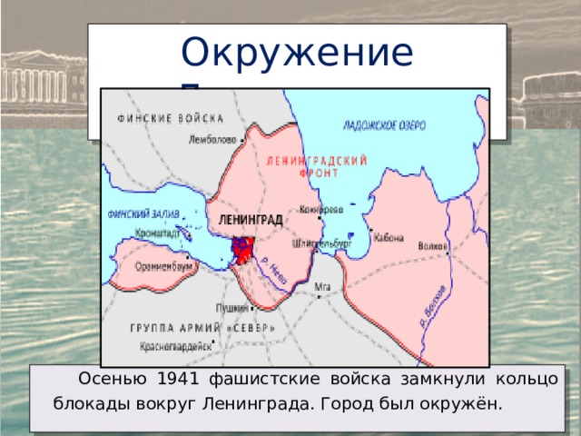 Окружение Ленинграда  Осенью 1941 фашистские войска замкнули кольцо блокады вокруг Ленинграда. Город был окружён. 