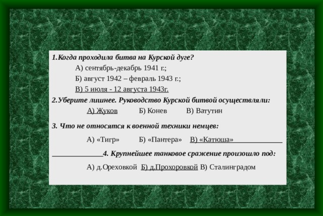 1.Когда проходила битва на Курской дуге?  А) сентябрь-декабрь 1941 г.;  Б) август 1942 – февраль 1943 г.;  В) 5 июля - 12 августа 1943г. 2.Уберите лишнее. Руководство Курской битвой осуществляли:  А) Жуков Б) Конев В) Ватутин 3. Что не относятся к военной техники немцев:  А) «Тигр» Б) «Пантера» В) «Катюша»  4. Крупнейшее танковое сражение произошло под:  А) д.Ореховкой Б) д.Прохоровкой В) Сталинградом 