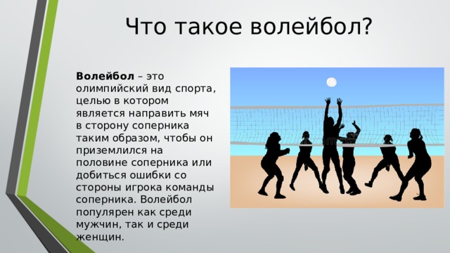 Что такое волейбол? Волейбол – это олимпийский вид спорта, целью в котором является направить мяч в сторону соперника таким образом, чтобы он приземлился на половине соперника или добиться ошибки со стороны игрока команды соперника. Волейбол популярен как среди мужчин, так и среди женщин.  