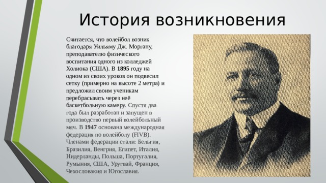 История возникновения Считается, что волейбол возник благодаря Уильяму Дж. Моргану, преподавателю физического воспитания одного из колледжей Холиока (США). В 1895 году на одном из своих уроков он подвесил сетку (примерно на высоте 2 метра) и предложил своим ученикам перебрасывать через неё баскетбольную камеру.  Спустя два года был разработан и запущен в производство первый волейбольный мяч. В 1947 основана международная федерация по волейболу (FIVB). Членами федерации стали: Бельгия, Бразилия, Венгрия, Египет, Италия, Нидерланды, Польша, Португалия, Румыния, США, Уругвай, Франция, Чехословакия и Югославия.  