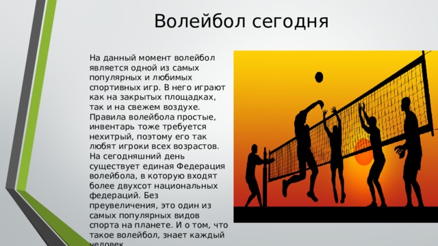 Волейбол сегодня На данный момент волейбол является одной из самых популярных и любимых спортивных игр. В него играют как на закрытых площадках, так и на свежем воздухе. Правила волейбола простые, инвентарь тоже требуется нехитрый, поэтому его так любят игроки всех возрастов. На сегодняшний день существует единая Федерация волейбола, в которую входят более двухсот национальных федераций. Без преувеличения, это один из самых популярных видов спорта на планете. И о том, что такое волейбол, знает каждый человек. 