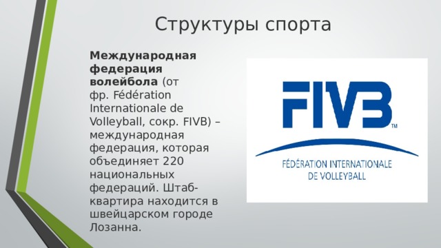 Структуры спорта  Международная федерация волейбола (от фр. Fédération Internationale de Volleyball, сокр. FIVB) – международная федерация, которая объединяет 220 национальных федераций. Штаб-квартира находится в швейцарском городе Лозанна.  