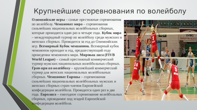 Крупнейшие соревнования по волейболу  Олимпийские игры – самые престижные соревнования по волейболу. Чемпионат мира – соревнования сильнейших национальных волейбольных сборных, которые проводятся один раз в четыре года. Кубок мира – международный турнир по волейболу среди мужских и женских сборных. Проводится за год до Олимпийских игр. Всемирный Кубок чемпионов. Всемирный кубок чемпионов проходит в год, предшествующий году проведения чемпионата мира. Мировая лига (FIVB World League) – самый престижный коммерческий турнир мужских национальных волейбольных сборных. Гран-при по волейболу – крупнейший коммерческий турнир для женских национальных волейбольных сборных. Чемпионат Европы – соревнования сильнейших национальных волейбольных мужских и женских сборных стран-членов Европейской конфедерации волейбола. Проводится один раз в два года. Евролига – ежегодное соревнование волейбольных сборных, проводимое под эгидой Европейской конфедерации волейбола.  