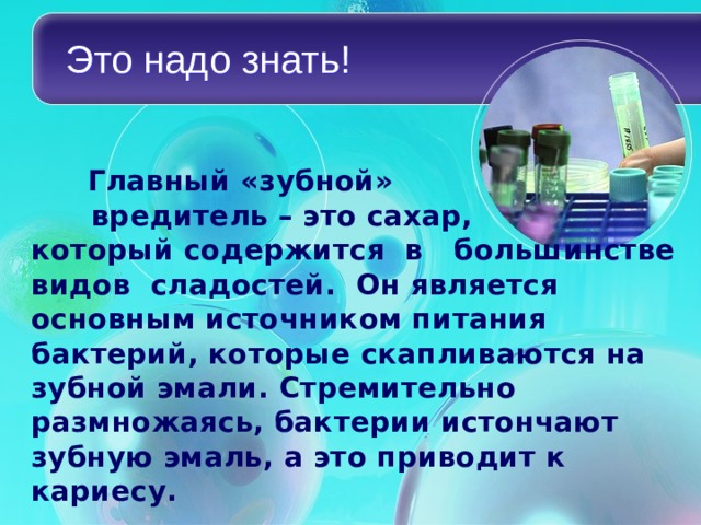Это надо знать!   Главный «зубной» вредитель – это сахар, который содержится в большинстве видов сладостей. Он является основным источником питания бактерий, которые скапливаются на зубной эмали. Стремительно размножаясь, бактерии истончают зубную эмаль, а это приводит к кариесу.