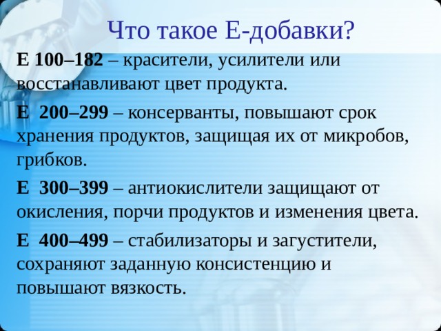 Что такое Е-добавки? Е 100–182 – красители, усилители или восстанавливают цвет продукта. Е 200–299 – консерванты, повышают срок хранения продуктов, защищая их от микробов, грибков. Е 300–399 – антиокислители защищают от окисления, порчи продуктов и изменения цвета. Е 400–499 – стабилизаторы и загустители, сохраняют заданную консистенцию и повышают вязкость.