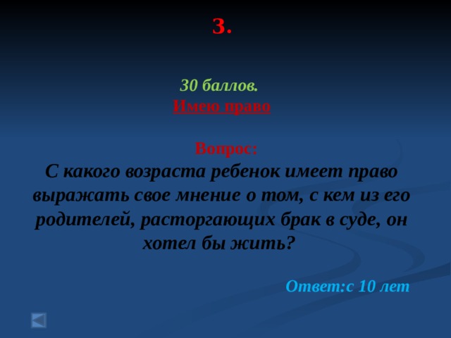 3.     30 баллов. Имею право   Вопрос: С какого возраста ребенок имеет право выражать свое мнение о том, с кем из его родителей, расторгающих брак в суде, он хотел бы жить? Ответ:с 10 лет 
