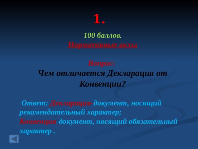 1. 100 баллов. Нормативные акты  Вопрос: Чем отличается Декларация от Конвенции?  Ответ: Декларация- документ, носящий рекомендательный характер; Конвенция -документ, носящий обязательный характер . 