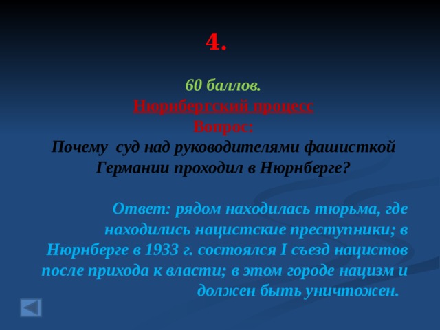4. 60 баллов. Нюрнбергский процесс  Вопрос: Почему суд над руководителями фашисткой Германии проходил в Нюрнберге? Ответ: рядом находилась тюрьма, где находились нацистские преступники; в Нюрнберге в 1933 г. состоялся I съезд нацистов после прихода к власти; в этом городе нацизм и должен быть уничтожен.  
