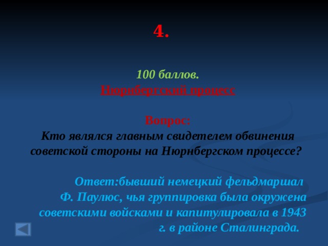 4. 100 баллов. Нюрнбергский процесс   Вопрос: Кто являлся главным свидетелем обвинения советской стороны на Нюрнбергском процессе? Ответ:бывший немецкий фельдмаршал Ф. Паулюс, чья группировка была окружена советскими войсками и капитулировала в 1943 г. в районе Сталинграда.   