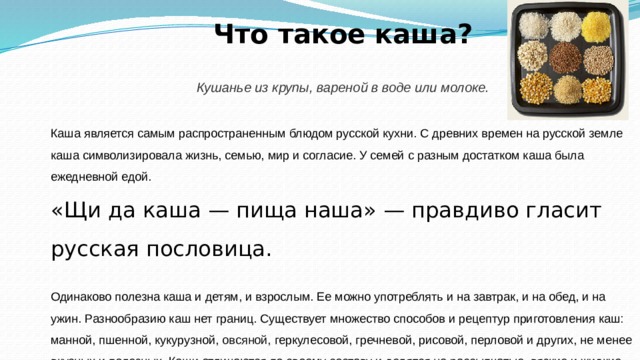  Что такое каша? Кушанье из крупы, вареной в воде или молоке.  Каша является самым распространенным блюдом русской кухни. С древних времен на русской земле каша символизировала жизнь, семью, мир и согласие. У семей с разным достатком каша была ежедневной едой. «Щи да каша — пища наша» — правдиво гласит русская пословица. Одинаково полезна каша и детям, и взрослым. Ее можно употреблять и на завтрак, и на обед, и на ужин. Разнообразию каш нет границ. Существует множество способов и рецептур приготовления каш: манной, пшенной, кукурузной,  овсяной,  геркулесовой, гречневой, рисовой, перловой и других, не менее вкусных и полезных. Каши отличаются по своему составу и делятся на рассыпчатые, вязкие и жидкие. Их можно использовать в качестве гарнира к птице, мясу, рыбе. 