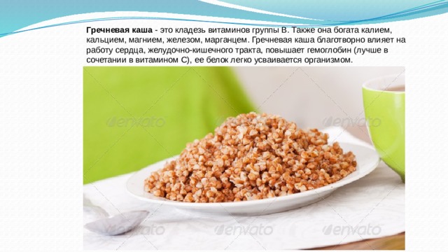 Гречневая каша  - это кладезь витаминов группы В. Также она богата калием, кальцием, магнием, железом, марганцем. Гречневая каша благотворно влияет на работу сердца, желудочно-кишечного тракта, повышает гемоглобин (лучше в сочетании в витамином С), ее белок легко усваивается организмом. 