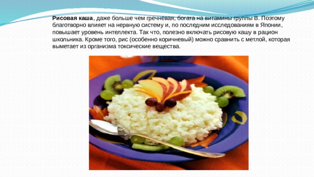 Рисовая каша , даже больше чем гречневая, богата на витамины группы В. Поэтому благотворно влияет на нервную систему и, по последним исследованиям в Японии, повышает уровень интеллекта. Так что, полезно включать рисовую кашу в рацион школьника. Кроме того, рис (особенно коричневый) можно сравнить с метлой, которая выметает из организма токсические вещества. 