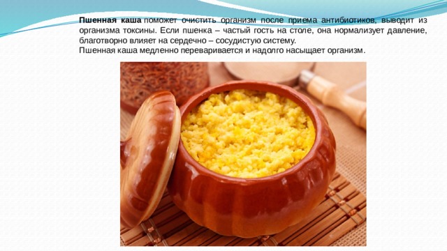 Пшенная каша  поможет очистить организм после приема антибиотиков, выводит из организма токсины. Если пшенка – частый гость на столе, она нормализует давление, благотворно влияет на сердечно – сосудистую систему. Пшенная каша медленно переваривается и надолго насыщает организм. 