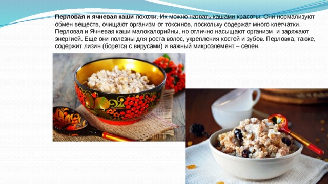 Перловая и ячневая каши  похожи. Их можно назвать кашами красоты. Они нормализуют обмен веществ, очищают организм от токсинов, поскольку содержат много клетчатки. Перловая и Ячневая каши малокалорийны, но отлично насыщают организм  и заряжают энергией. Еще они полезны для роста волос, укрепления костей и зубов. Перловка, также, содержит лизин (борется с вирусами) и важный микроэлемент – селен. 