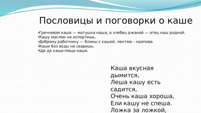 Пословицы и поговорки о каше Гречневая каша — матушка наша, а хлебец ржаной — отец наш родной. Кашу маслом не испортишь. Доброму работнику — блины с кашей, лентяю – крапива. Каши без воды не сваришь. Щи да каша-пища наша. Каша вкусная дымится,  Леша кашу есть садится,  Очень каша хороша,  Ели кашу не спеша.  Ложка за ложкой,  Ели по немножку. 