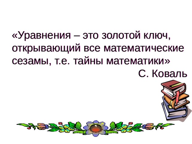  «Уравнения – это золотой ключ, открывающий все математические сезамы, т.е. тайны математики» С. Коваль 