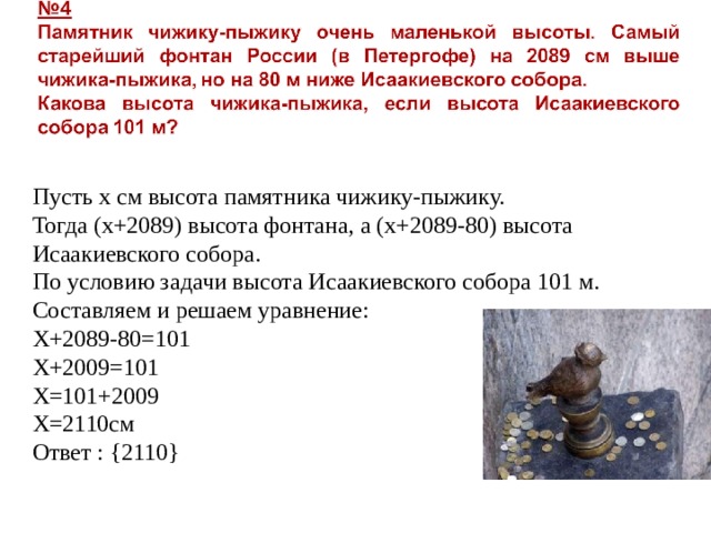 Пусть х см высота памятника чижику-пыжику. Тогда (х+2089) высота фонтана, а (х+2089-80) высота Исаакиевского собора. По условию задачи высота Исаакиевского собора 101 м. Составляем и решаем уравнение: Х+2089-80=101 Х+2009=101 Х=101+2009 Х=2110см Ответ : { 2110 } 