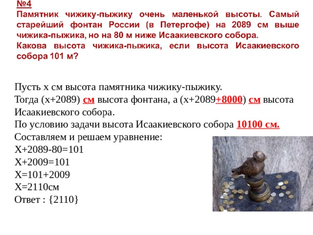 Пусть х см высота памятника чижику-пыжику. Тогда (х+2089) см высота фонтана, а (х+2089 +8000 ) см высота Исаакиевского собора. По условию задачи высота Исаакиевского собора 10100 см. Составляем и решаем уравнение: Х+2089-80=101 Х+2009=101 Х=101+2009 Х=2110см Ответ : { 2110 } 