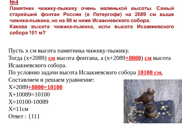 Пусть х см высота памятника чижику-пыжику. Тогда (х+2089) см высота фонтана, а (х+2089 +8000 ) см высота Исаакиевского собора. По условию задачи высота Исаакиевского собора 10100 см. Составляем и решаем уравнение: Х+2089 +8000=10100 Х+10089=10100 Х=10100-10089 Х=11см Ответ : {11} 