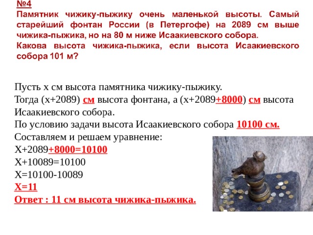 Пусть х см высота памятника чижику-пыжику. Тогда (х+2089) см высота фонтана, а (х+2089 +8000 ) см высота Исаакиевского собора. По условию задачи высота Исаакиевского собора 10100 см. Составляем и решаем уравнение: Х+2089 +8000=10100 Х+10089=10100 Х=10100-10089 Х=11 Ответ : 11 см высота чижика-пыжика. 