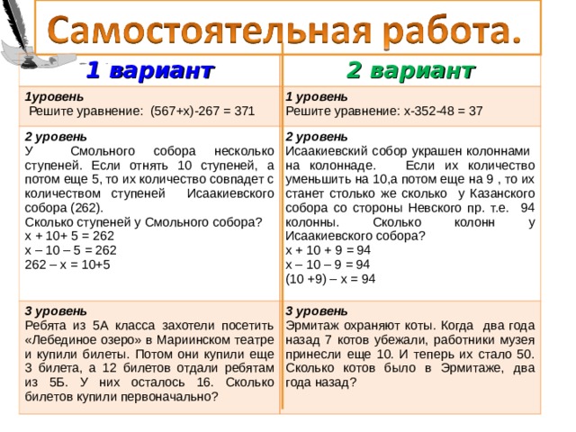 1 вариант 2 вариант 1уровень  Решите уравнение: (567+х)-267 = 371 1 уровень Решите уравнение: х-352-48 = 37 2 уровень У Смольного собора несколько ступеней. Если отнять 10 ступеней, а потом еще 5, то их количество совпадет с количеством ступеней Исаакиевского собора (262). Сколько ступеней у C мольного собора? х + 10+ 5 = 262 х – 10 – 5 = 262 262 – х = 10+5 2 уровень Исаакиевский собор украшен колоннами на колоннаде. Если их количество уменьшить на 10,а потом еще на 9 , то их станет столько же сколько у Казанского собора со стороны Невского пр. т.е. 94 колонны. Сколько колонн у Исаакиевского собора? х + 10 + 9 = 94 х – 10 – 9 = 94 (10 +9) – х = 94 3 уровень Ребята из 5А класса захотели посетить «Лебединое озеро» в Мариинском театре и купили билеты. Потом они купили еще 3 билета, а 12 билетов отдали ребятам из 5Б. У них осталось 16. Сколько билетов купили первоначально? 3 уровень Эрмитаж охраняют коты. Когда два года назад 7 котов убежали, работники музея принесли еще 10. И теперь их стало 50. Сколько котов было в Эрмитаже, два года назад?  