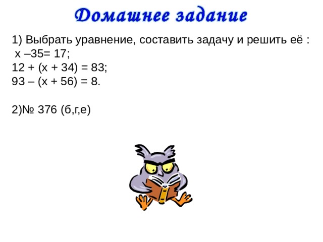 1) Выбрать уравнение, составить задачу и решить её :  х –35= 17; 12 + (х + 34) = 83; 93 – (х + 56) = 8. 2)№ 376 (б,г,е) 