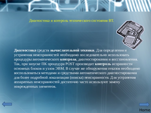 Диагностика и контроль технического состояния ВТ. Диагностика  средств  вычислительной   техники . Для определения и устранения неисправностей необходимо последовательно использовать процедуры автоматического  контроля , диагностирования и восстановления. Так, при запуске ПК процедура POST производит  контроль  исправности основных блоков и узлов ЭВМ. В случае же обнаружения отказов необходимо воспользоваться методами и средствами автоматического диагностирования для более подробной локализации (поиска) неисправности. Для устранения аппаратных неисправностей достаточно часто используют замену поврежденных элементов. Home 