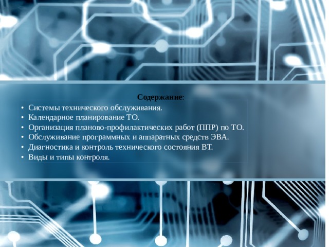 Содержание :   • Системы технического обслуживания. • Календарное планирование ТО. • Организация планово-профилактических работ (ППР) по ТО. • Обслуживание программных и аппаратных средств ЭВА. • Диагностика и контроль технического состояния ВТ. • Виды и типы контроля. 
