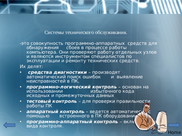 Системы технического обслуживания. -это совокупность программно-аппаратных средств для обнаружения сбоев в процессе работы компьютера. Они проверяют работу отдельных узлов и являются инструментом специалистов по эксплуатации и ремонту технических средств. Их делят:  средства диагностики – производят автоматический поиск ошибок и выявление неисправностей в ПК, программно-логический контроль – основан на использовании избыточного кода исходных и промежуточных данных тестовый контроль  – для проверки правильности работы ПК аппаратный контроль – ведется автоматически с помощью встроенного в ПК оборудования программно-аппаратный контроль – включает два вида контроля. Home 
