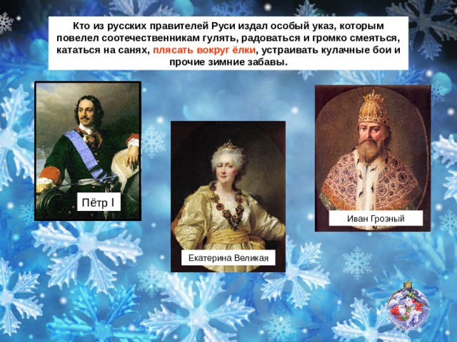 Кто из русских правителей Руси издал особый указ, которым повелел соотечественникам гулять, радоваться и громко смеяться, кататься на санях, плясать вокруг ёлки , устраивать кулачные бои и прочие зимние забавы. Пётр Ӏ Иван Грозный Екатерина Великая 