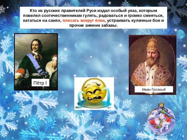 Кто из русских правителей Руси издал особый указ, которым повелел соотечественникам гулять, радоваться и громко смеяться, кататься на санях, плясать вокруг ёлки , устраивать кулачные бои и прочие зимние забавы. Пётр Ӏ Иван Грозный 
